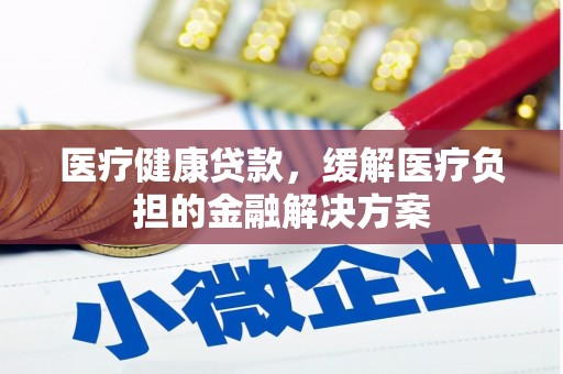 涵江医疗健康贷款，缓解医疗负担的金融解决方案