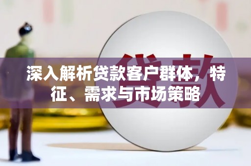 孝义深入解析贷款客户群体，特征、需求与市场策略