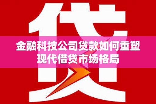 林芝金融科技公司贷款如何重塑现代借贷市场格局